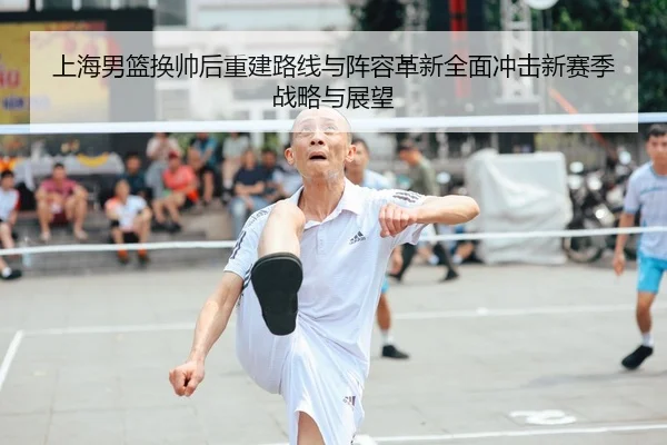 上海男篮换帅后重建路线与阵容革新全面冲击新赛季战略与展望 | leyu